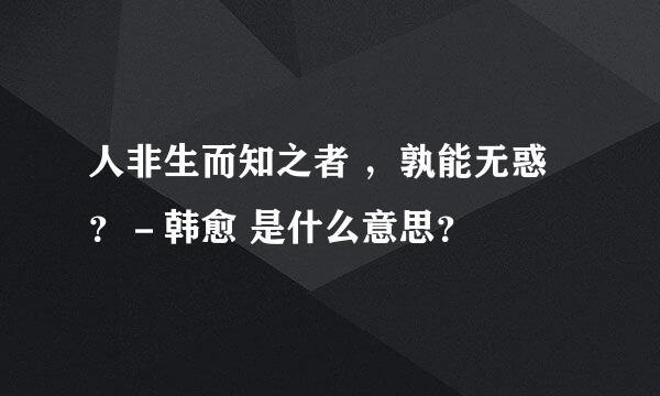 人非生而知之者 ，孰能无惑？－韩愈 是什么意思？