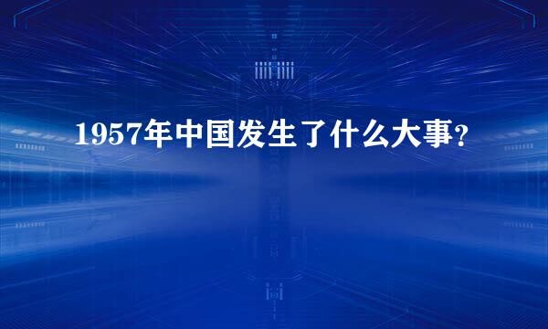 1957年中国发生了什么大事？