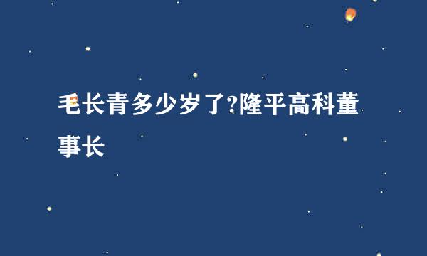 毛长青多少岁了?隆平高科董事长