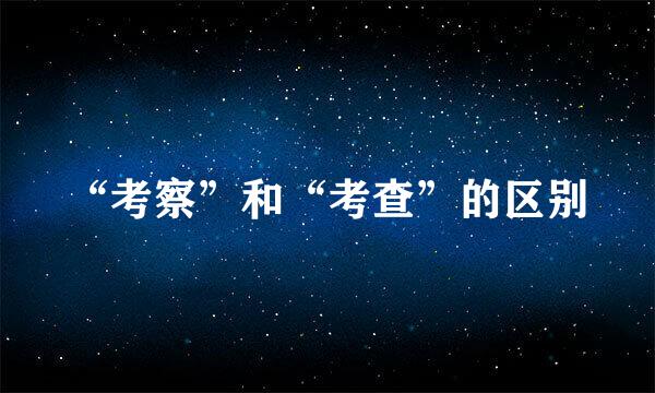 “考察”和“考查”的区别