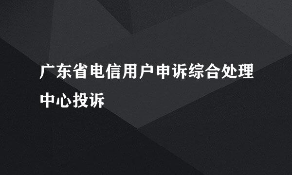 广东省电信用户申诉综合处理中心投诉