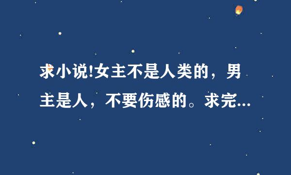 求小说!女主不是人类的，男主是人，不要伤感的。求完结小说！！！！！最好不要穿越的