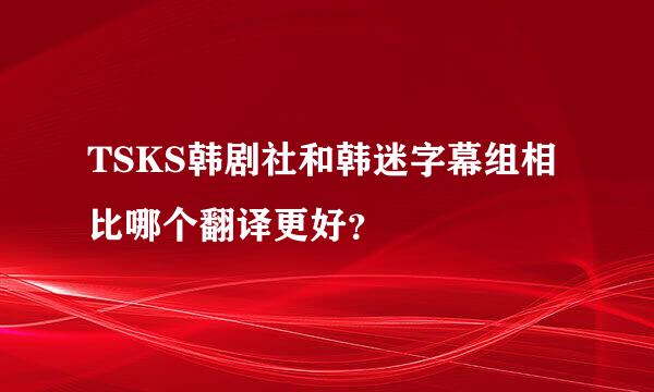 TSKS韩剧社和韩迷字幕组相比哪个翻译更好？