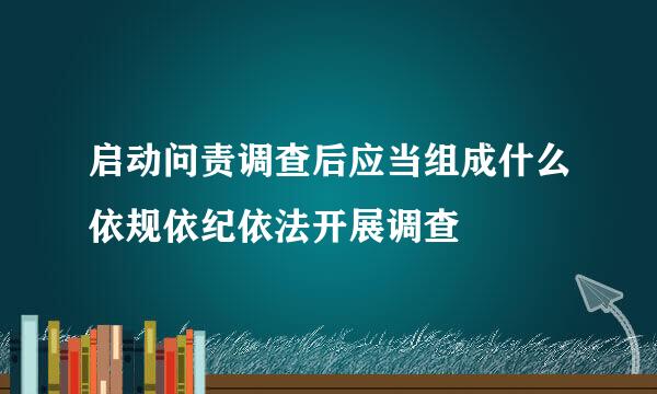 启动问责调查后应当组成什么依规依纪依法开展调查