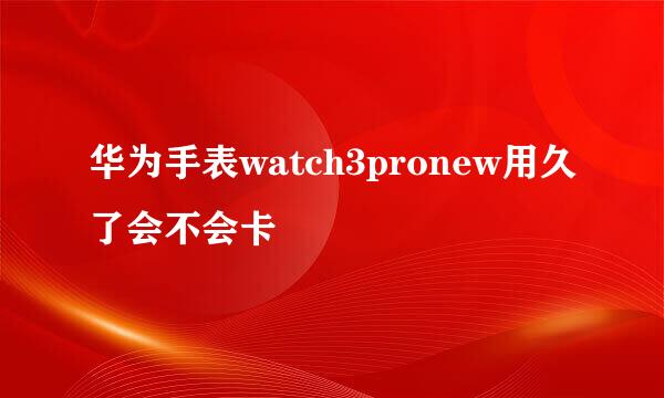 华为手表watch3pronew用久了会不会卡