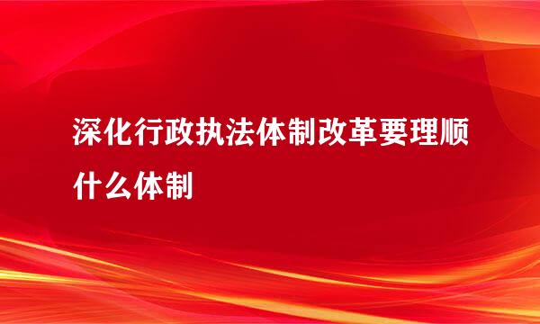 深化行政执法体制改革要理顺什么体制