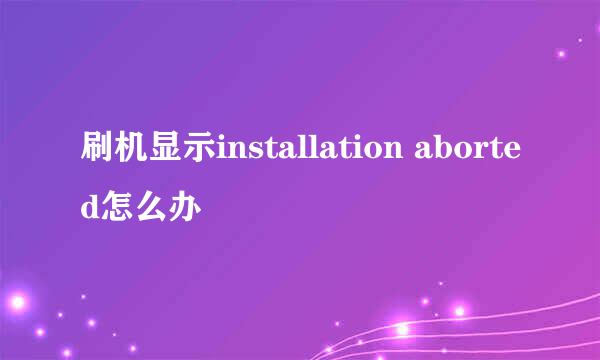 刷机显示installation aborted怎么办