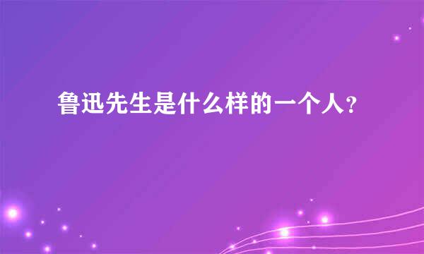 鲁迅先生是什么样的一个人？