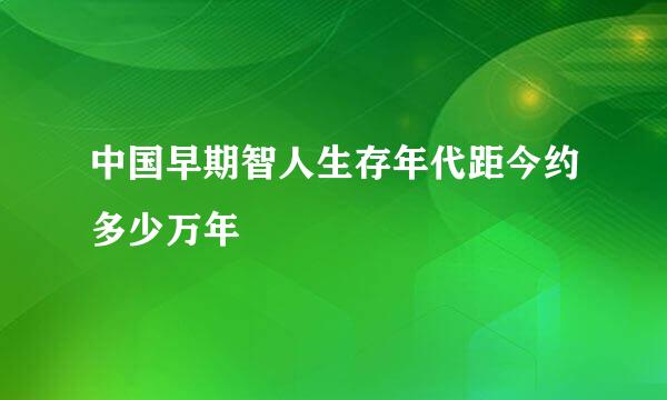 中国早期智人生存年代距今约多少万年