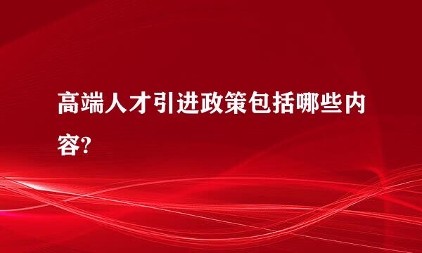 高端人才引进政策包括哪些内容?