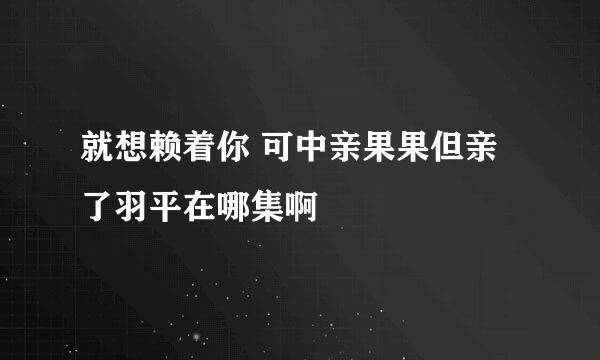 就想赖着你 可中亲果果但亲了羽平在哪集啊