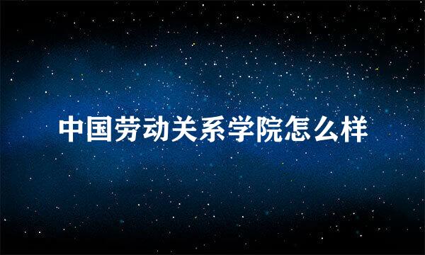 中国劳动关系学院怎么样