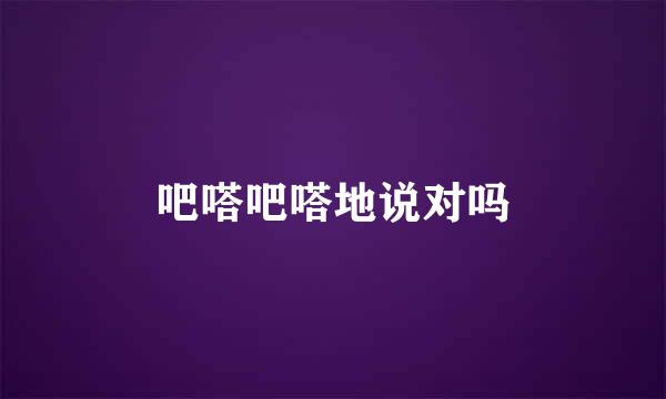 吧嗒吧嗒地说对吗