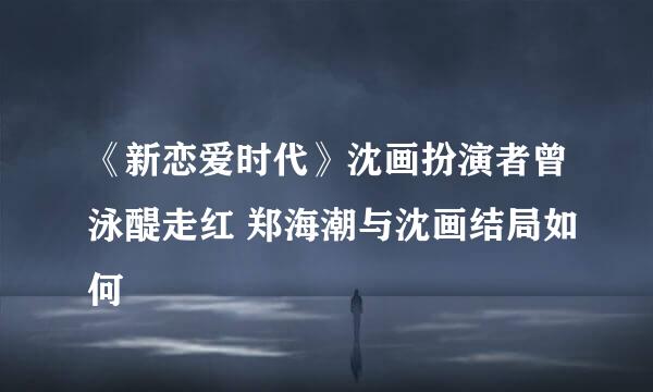 《新恋爱时代》沈画扮演者曾泳醍走红 郑海潮与沈画结局如何