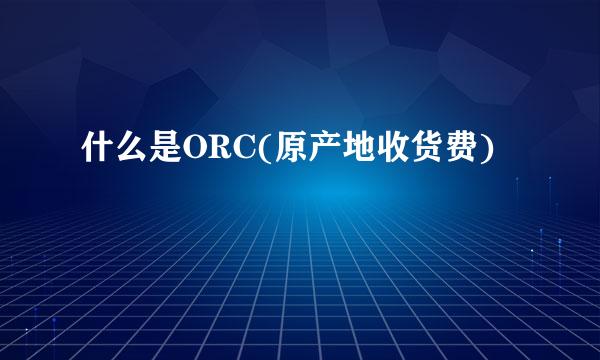 什么是ORC(原产地收货费)