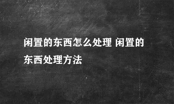 闲置的东西怎么处理 闲置的东西处理方法