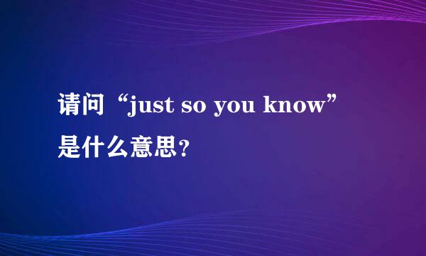 请问“just so you know”是什么意思？