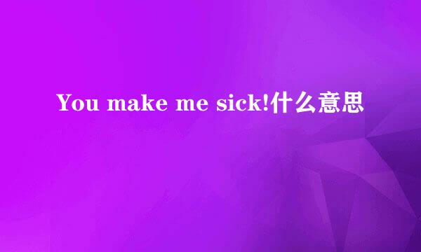 You make me sick!什么意思