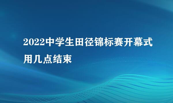 2022中学生田径锦标赛开幕式用几点结束