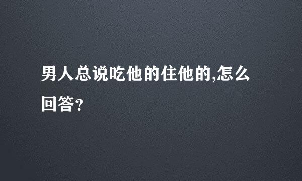 男人总说吃他的住他的,怎么回答？