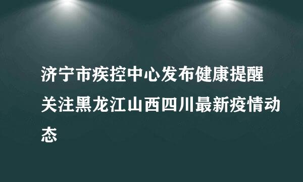 济宁市疾控中心发布健康提醒关注黑龙江山西四川最新疫情动态