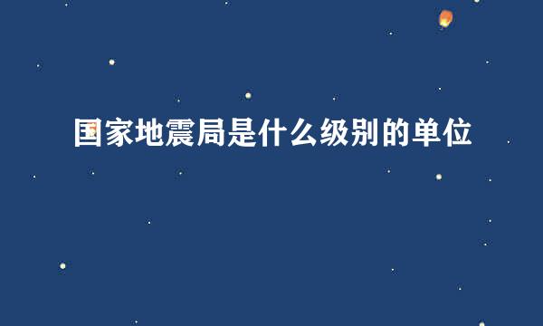 国家地震局是什么级别的单位