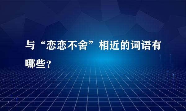 与“恋恋不舍”相近的词语有哪些？