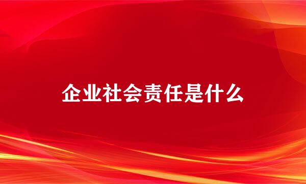 企业社会责任是什么