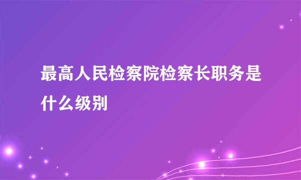 最高人民检察院检察长职务是什么级别