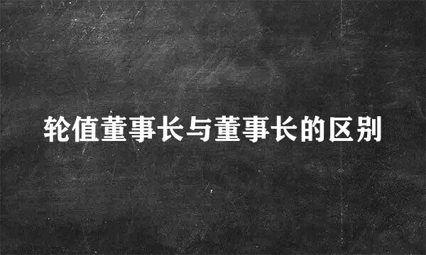 轮值董事长与董事长的区别