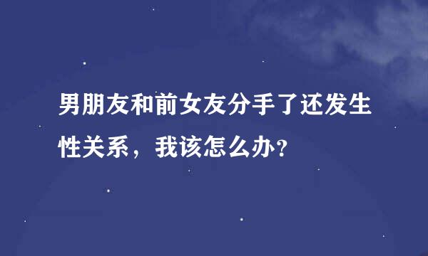 男朋友和前女友分手了还发生性关系，我该怎么办？