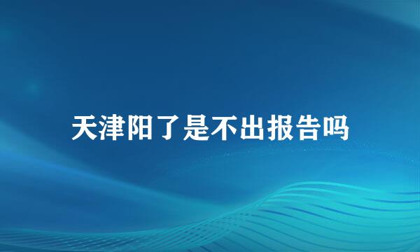 天津阳了是不出报告吗