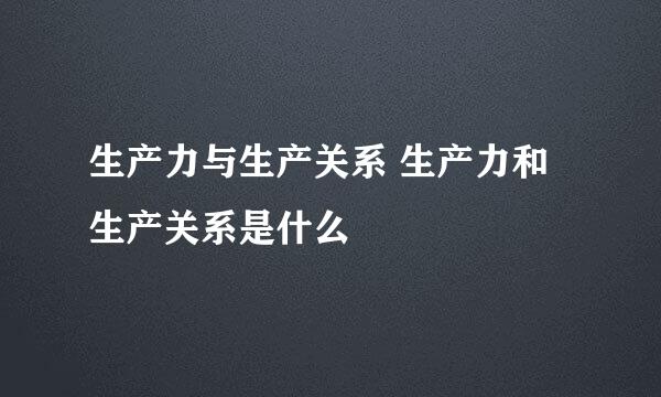 生产力与生产关系 生产力和生产关系是什么