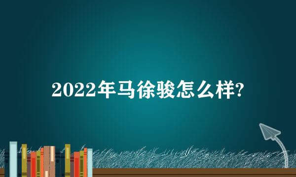 2022年马徐骏怎么样?