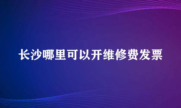 长沙哪里可以开维修费发票