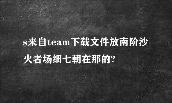 s来自team下载文件放南阶沙火者场细七朝在那的?