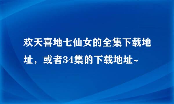 欢天喜地七仙女的全集下载地址，或者34集的下载地址~