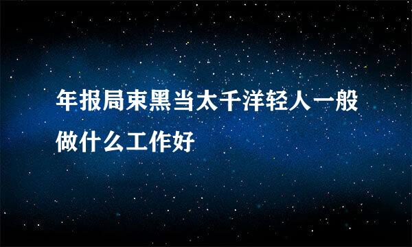 年报局束黑当太千洋轻人一般做什么工作好