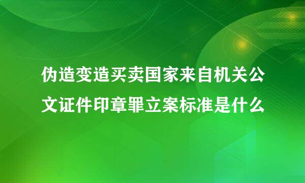 伪造变造买卖国家来自机关公文证件印章罪立案标准是什么