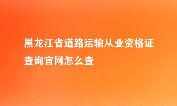 黑龙江省道路运输从业资格证查询官网怎么查