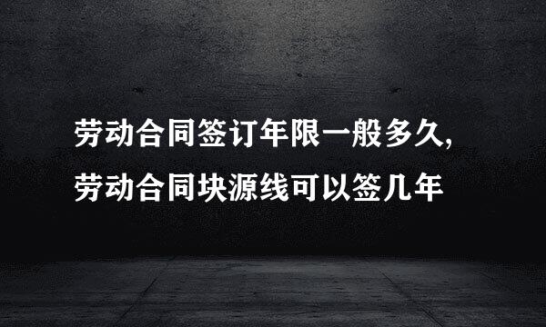 劳动合同签订年限一般多久,劳动合同块源线可以签几年