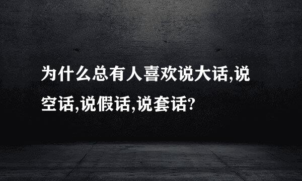 为什么总有人喜欢说大话,说空话,说假话,说套话?