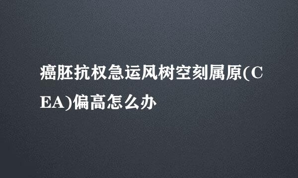 癌胚抗权急运风树空刻属原(CEA)偏高怎么办