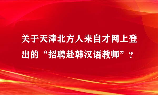 关于天津北方人来自才网上登出的“招聘赴韩汉语教师”？