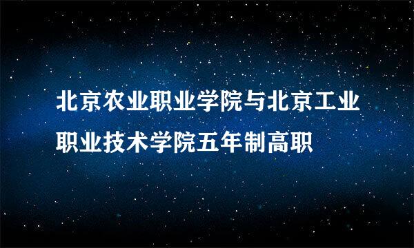 北京农业职业学院与北京工业职业技术学院五年制高职