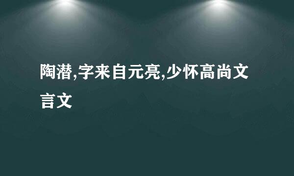 陶潜,字来自元亮,少怀高尚文言文