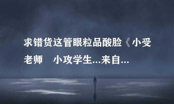 求错货这管眼粒品酸脸《小受老师 小攻学生...来自...们》by遗留人间 这360问答一文