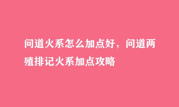 问道火系怎么加点好，问道两殖排记火系加点攻略