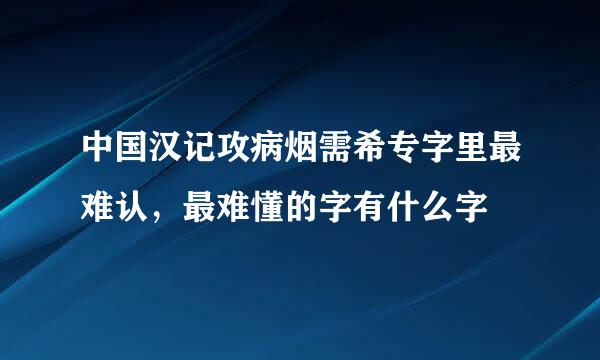 中国汉记攻病烟需希专字里最难认，最难懂的字有什么字