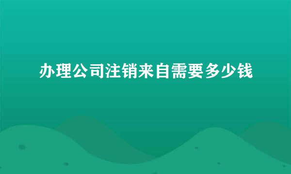 办理公司注销来自需要多少钱